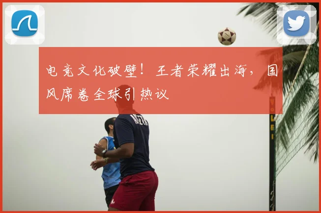 电竞文化破壁!王者荣耀出海,国风席卷全球引热议