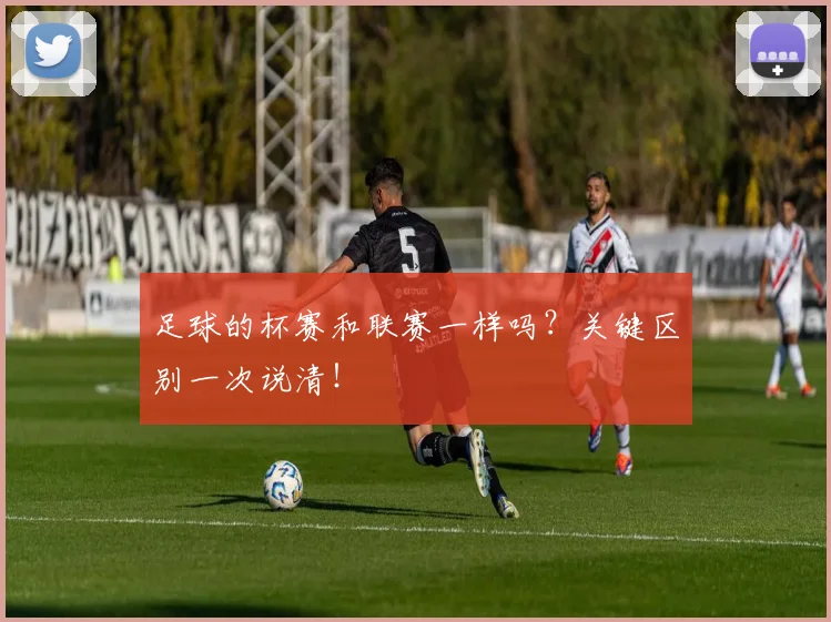 足球的杯赛和联赛一样吗?关键区别一次说清!