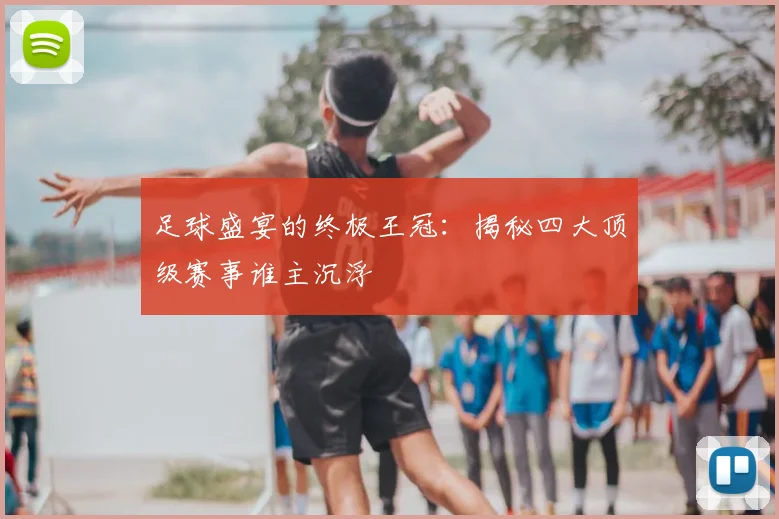 足球盛宴的终极王冠：揭秘四大顶级赛事谁主沉浮