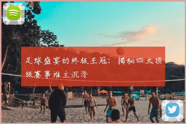 足球盛宴的终极王冠:揭秘四大顶级赛事谁主沉浮