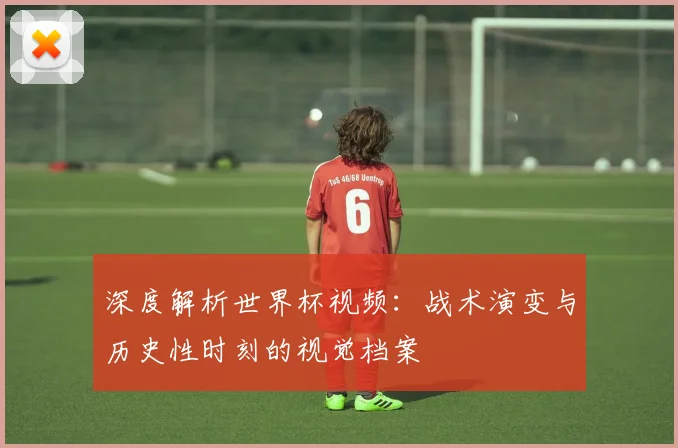 深度解析世界杯视频:战术演变与历史性时刻的视觉档案