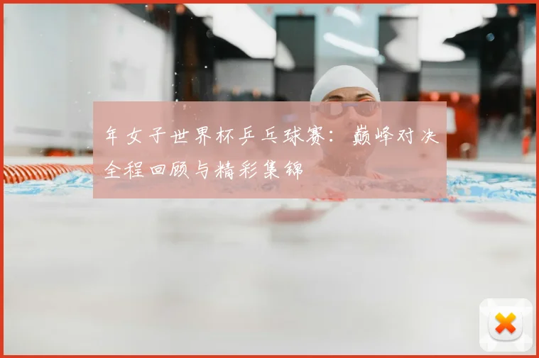 年女子世界杯乒乓球赛:巅峰对决全程回顾与精彩集锦