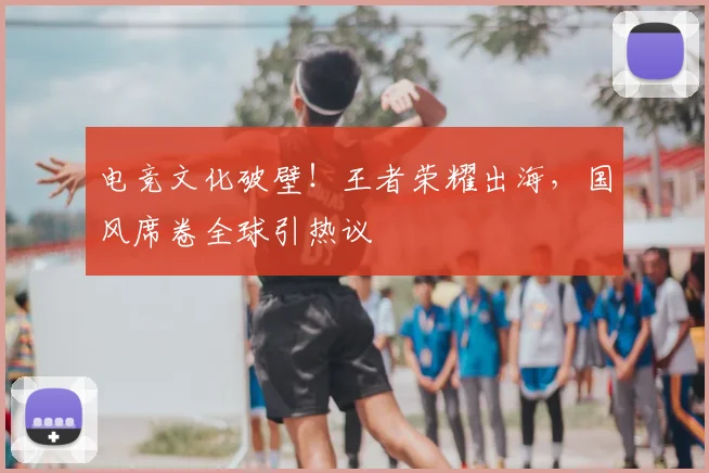电竞文化破壁!王者荣耀出海,国风席卷全球引热议